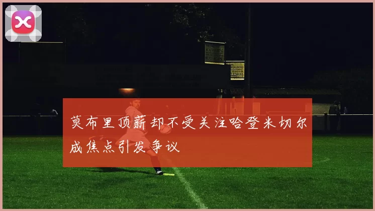 莫布里顶薪却不受关注哈登米切尔成焦点引发争议