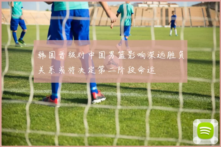 韩国晋级对中国男篮影响深远胜负关系或将决定第二阶段命运