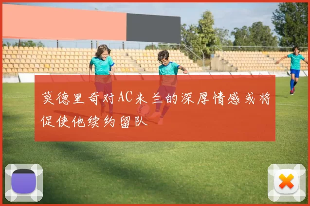 莫德里奇对AC米兰的深厚情感或将促使他续约留队