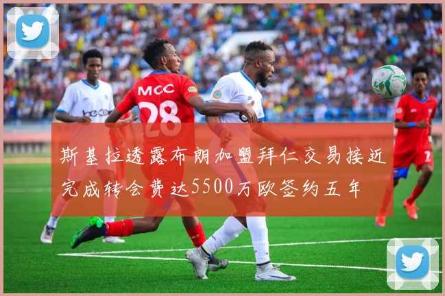 斯基拉透露布朗加盟拜仁交易接近完成转会费达5500万欧签约五年