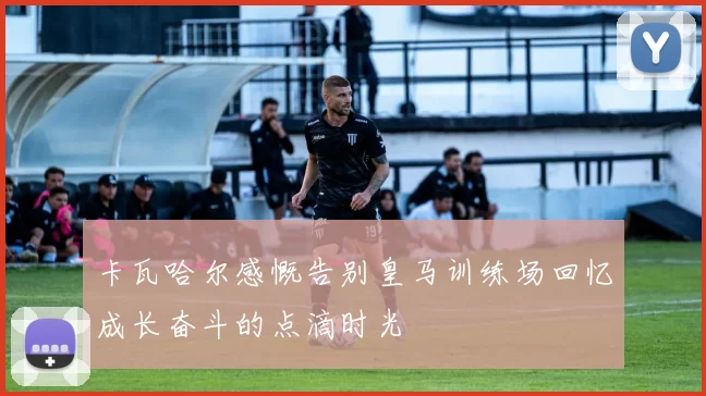 卡瓦哈尔感慨告别皇马训练场回忆成长奋斗的点滴时光