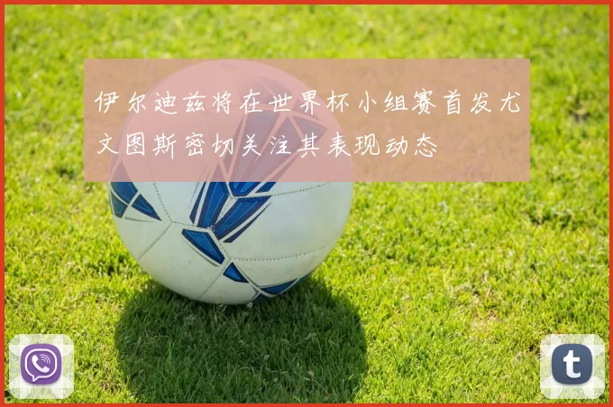 伊尔迪兹将在世界杯小组赛首发尤文图斯密切关注其表现动态