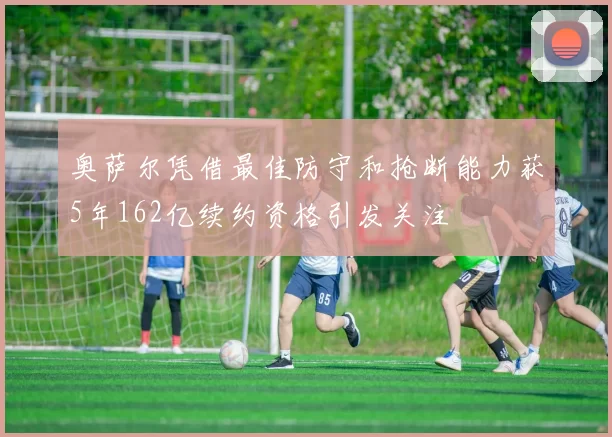 奥萨尔凭借最佳防守和抢断能力获5年162亿续约资格引发关注