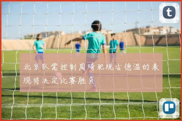 北京队需控制周琦犯规古德温的表现将决定比赛胜负