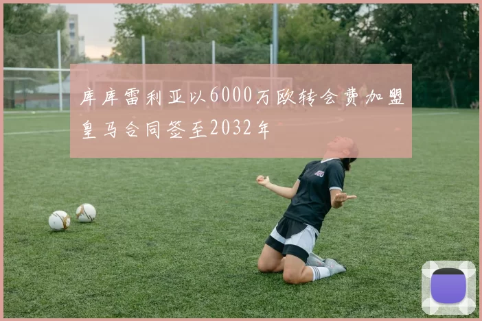 库库雷利亚以6000万欧转会费加盟皇马合同签至2032年