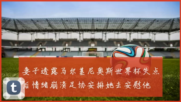 妻子透露马尔基尼奥斯世界杯失点后情绪崩溃足协安排她去安慰他