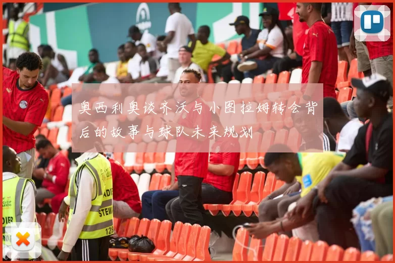 奥西利奥谈齐沃与小图拉姆转会背后的故事与球队未来规划