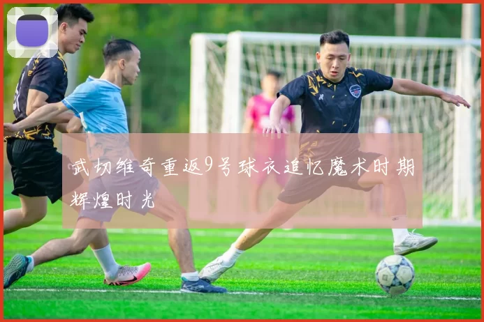 武切维奇重返9号球衣追忆魔术时期辉煌时光