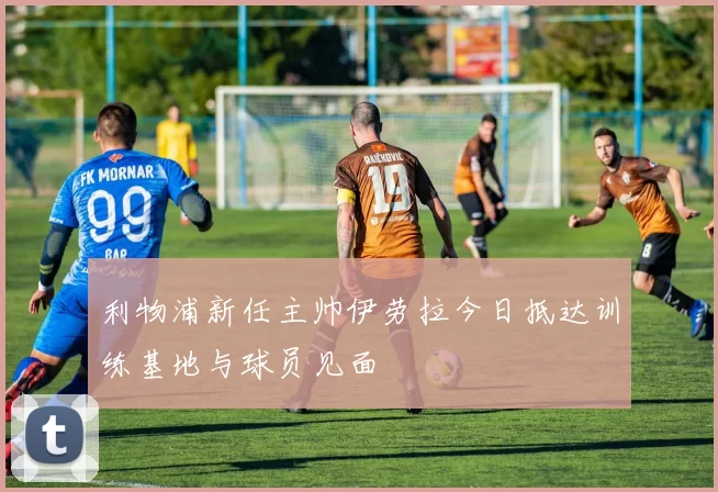 利物浦新任主帅伊劳拉今日抵达训练基地与球员见面