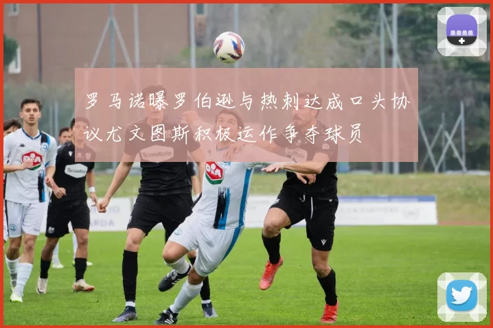 罗马诺曝罗伯逊与热刺达成口头协议尤文图斯积极运作争夺球员
